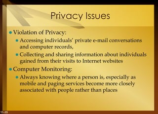 11-35
Privacy Issues
 Violation of Privacy:
 Accessing individuals’ private e-mail conversations
and computer records,
 Collecting and sharing information about individuals
gained from their visits to Internet websites
 Computer Monitoring:
 Always knowing where a person is, especially as
mobile and paging services become more closely
associated with people rather than places
 