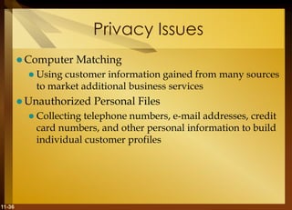 11-36
Privacy Issues
 Computer Matching
 Using customer information gained from many sources
to market additional business services
 Unauthorized Personal Files
 Collecting telephone numbers, e-mail addresses, credit
card numbers, and other personal information to build
individual customer profiles
 