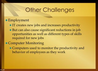 11-41
Other Challenges
 Employment
 IT creates new jobs and increases productivity
 But can also cause significant reductions in job
opportunities as well as different types of skills
required for new jobs
 Computer Monitoring
 Computers used to monitor the productivity and
behavior of employees as they work
 