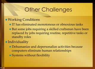 11-42
Other Challenges
 Working Conditions
 IT has eliminated monotonous or obnoxious tasks
 But some jobs requiring a skilled craftsman have been
replaced by jobs requiring routine, repetitive tasks or
standby roles
 Individuality
 Dehumanize and depersonalize activities because
computers eliminate human relationships
 Systems without flexibility
 