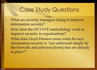 11-47
Case Study Questions
1. What are security managers doing to improve
information security?
2. How does the OCTAVE methodology work to
improve security in organizations?
3. What does Lloyd Hession mean when he says
information security is “not addressed simply by
the firewalls and antivirus [tools] that are already
in place”?
 