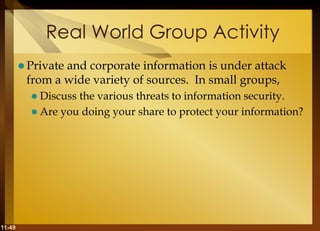11-49
Real World Group Activity
 Private and corporate information is under attack
from a wide variety of sources. In small groups,
 Discuss the various threats to information security.
 Are you doing your share to protect your information?
 