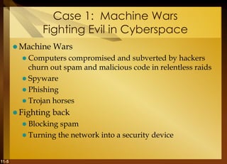 11-5
Case 1: Machine Wars
Fighting Evil in Cyberspace
 Machine Wars
 Computers compromised and subverted by hackers
churn out spam and malicious code in relentless raids
 Spyware
 Phishing
 Trojan horses
 Fighting back
 Blocking spam
 Turning the network into a security device
 