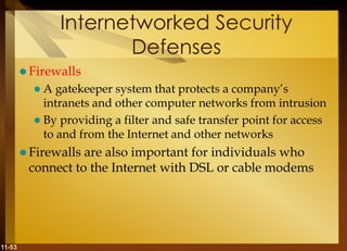 11-53
Internetworked Security
Defenses
 Firewalls
 A gatekeeper system that protects a company’s
intranets and other computer networks from intrusion
 By providing a filter and safe transfer point for access
to and from the Internet and other networks
 Firewalls are also important for individuals who
connect to the Internet with DSL or cable modems
 