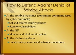 11-55
How to Defend Against Denial of
Service Attacks
 At the zombie machines (computers commandeered
by cyber criminals)
 Set and enforce security policies
 Scan for vulnerabilities
 At the ISP
 Monitor and block traffic spikes
 At the victim’s website
 Create backup servers and network connections
 
