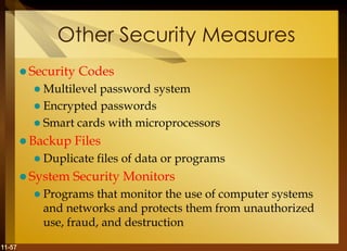 11-57
Other Security Measures
 Security Codes
 Multilevel password system
 Encrypted passwords
 Smart cards with microprocessors
 Backup Files
 Duplicate files of data or programs
 System Security Monitors
 Programs that monitor the use of computer systems
and networks and protects them from unauthorized
use, fraud, and destruction
 