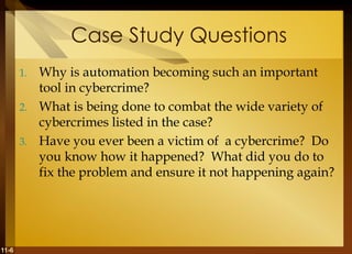 11-6
Case Study Questions
1. Why is automation becoming such an important
tool in cybercrime?
2. What is being done to combat the wide variety of
cybercrimes listed in the case?
3. Have you ever been a victim of a cybercrime? Do
you know how it happened? What did you do to
fix the problem and ensure it not happening again?
 