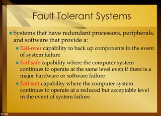 11-60
Fault Tolerant Systems
 Systems that have redundant processors, peripherals,
and software that provide a:
 Fail-over capability to back up components in the event
of system failure
 Fail-safe capability where the computer system
continues to operate at the same level even if there is a
major hardware or software failure
 Fail-soft capability where the computer system
continues to operate at a reduced but acceptable level
in the event of system failure
 