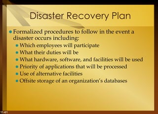11-61
Disaster Recovery Plan
 Formalized procedures to follow in the event a
disaster occurs including:
 Which employees will participate
 What their duties will be
 What hardware, software, and facilities will be used
 Priority of applications that will be processed
 Use of alternative facilities
 Offsite storage of an organization’s databases
 