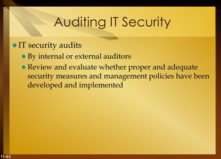 11-63
Auditing IT Security
 IT security audits
 By internal or external auditors
 Review and evaluate whether proper and adequate
security measures and management policies have been
developed and implemented
 