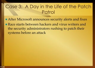 11-65
Case 3: A Day in the Life of the Patch
Patrol
 After Microsoft announces security alerts and fixes
 Race starts between hackers and virus writers and
the security administrators rushing to patch their
systems before an attack
 