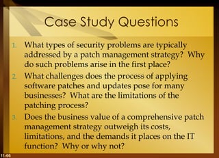 11-66
Case Study Questions
1. What types of security problems are typically
addressed by a patch management strategy? Why
do such problems arise in the first place?
2. What challenges does the process of applying
software patches and updates pose for many
businesses? What are the limitations of the
patching process?
3. Does the business value of a comprehensive patch
management strategy outweigh its costs,
limitations, and the demands it places on the IT
function? Why or why not?
 