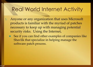 11-67
Real World Internet Activity
1. Anyone or any organization that uses Microsoft
products is familiar with the myriad of patches
necessary to keep up with managing potential
security risks. Using the Internet,
 See if you can find other examples of companies like
Shavlik that specialize in helping manage the
software patch process.
 
