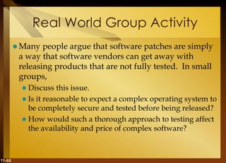 11-68
Real World Group Activity
 Many people argue that software patches are simply
a way that software vendors can get away with
releasing products that are not fully tested. In small
groups,
 Discuss this issue.
 Is it reasonable to expect a complex operating system to
be completely secure and tested before being released?
 How would such a thorough approach to testing affect
the availability and price of complex software?
 