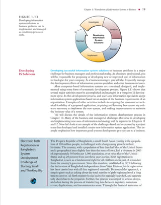 Chapter 1 / Foundations of Information Systems in Business ● 19


FIGURE 1.13
Developing information
                                                               Investigate
systems solutions to
business problems can be
implemented and managed                                                              Analyze
as a multistep process or
cycle.                                                             Developing
                                                                   Information
                                                   Maintain          System
                                                                    Solutions


                                                                                     Design


                                                              Implement




Developing                  Developing successful information system solutions to business problems is a major
IS Solutions                challenge for business managers and professionals today. As a business professional, you
                            will be responsible for proposing or developing new or improved uses of information
                            technologies for your company. As a business manager, you will also frequently manage
                            the development efforts of information systems specialists and other business end users.
                                Most computer-based information systems are conceived, designed, and imple-
                            mented using some form of systematic development process. Figure 1.13 shows that
                            several major activities must be accomplished and managed in a complete IS develop-
                            ment cycle. In this development process, end users and information specialists design
                            information system applications based on an analysis of the business requirements of an
                            organization. Examples of other activities include investigating the economic or tech-
                            nical feasibility of a proposed application, acquiring and learning how to use any soft-
                            ware necessary to implement the new system, and making improvements to maintain
                            the business value of a system.
                                We will discuss the details of the information systems development process in
                            Chapter 10. Many of the business and managerial challenges that arise in developing
                            and implementing new uses of information technology will be explored in Chapters 11
                            and 12. Now let’s look at an example of the challenges faced and overcome by a project
                            team that developed and installed a major new information system application. This ex-
                            ample emphasizes how important good systems development practices are to a business.



 Electronic Birth           The People’s Republic of Bangladesh, a small South Asian country with a popula-
 Registration in            tion of 138 million people, is challenged with a burgeoning growth in their
                            birthrate. The country, with a population of less than half that of the United States
 Bangladesh:                and a geographical area slightly less than the state of Iowa, had a birthrate in 2003
 System                     of approximately 30 births per 1,000 population, over twice that of the United
 Development                States and up 20 percent from just three years earlier. Birth registration in
                            Bangladesh is seen as a fundamental right for all children and is part of a mandate
 Challenge of               from the country’s government. Since this mandate, established in 1971 following
 Starting Small             the declaration of Bangladesh independence from West Pakistan, birth registration
 and Thinking Big           has been carried out with all data registered manually. Because of this approach, a
                            simple query such as asking about the total number of girls registered took a long
                            time to answer. All birth register books had to be manually searched, and separate
                            tally sheets had to be prepared. Further, the process was subject to serious delays,
                            and often during the process of transferring data between registers, numerous
                            errors, duplications, and inconsistencies arose. Through the financial assistance of
 