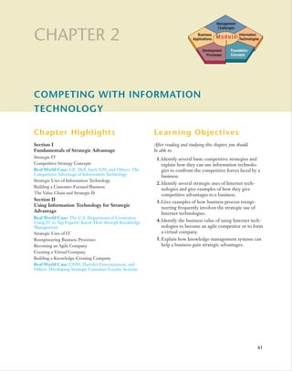 Management
                                                                                            Challenges

CHAPTER 2                                                                      Business
                                                                             Applications   Module
                                                                                              I
                                                                                                         Information
                                                                                                         Technologies


                                                                                   Development     Foundation
                                                                                     Processes     Concepts




COMPETING WITH INFORMATION
TECHNOLOGY

Chapter Highlights                                      Learning Objectives
Section I                                               After reading and studying this chapter, you should
Fundamentals of Strategic Advantage                     be able to:
Strategic IT                                             1. Identify several basic competitive strategies and
Competitive Strategy Concepts                               explain how they can use information technolo-
Real World Case: GE, Dell, Intel, GM, and Others: The       gies to confront the competitive forces faced by a
Competitive Advantage of Information Technology             business.
Strategic Uses of Information Technology
                                                         2. Identify several strategic uses of Internet tech-
Building a Customer-Focused Business
                                                            nologies and give examples of how they give
The Value Chain and Strategic IS                            competitive advantages to a business.
Section II
                                                         3. Give examples of how business process reengi-
Using Information Technology for Strategic
                                                            neering frequently involves the strategic use of
Advantage
                                                            Internet technologies.
Real World Case: The U.S. Department of Commerce:
Using IT to Tap Experts’ Know-How through Knowledge      4. Identify the business value of using Internet tech-
Management                                                  nologies to become an agile competitor or to form
Strategic Uses of IT                                        a virtual company.
Reengineering Business Processes                         5. Explain how knowledge management systems can
Becoming an Agile Company                                   help a business gain strategic advantages.
Creating a Virtual Company
Building a Knowledge-Creating Company
Real World Case: CDW, Harrah’s Entertainment, and
Others: Developing Strategic Customer-Loyalty Systems




                                                                                                                    41
 