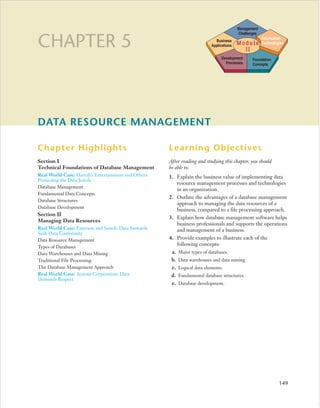 Management
                                                                                           Challenges

CHAPTER 5                                                                     Business
                                                                            Applications   Module
                                                                                             II
                                                                                                        Information
                                                                                                        Technologies


                                                                                  Development     Foundation
                                                                                    Processes     Concepts




DATA RESOURCE MANAGEMENT

Chapter Highlights                                    Learning Objectives
Section I                                             After reading and studying this chapter, you should
Technical Foundations of Database Management          be able to:
Real World Case: Harrah’s Entertainment and Others:   1. Explain the business value of implementing data
Protecting the Data Jewels
                                                         resource management processes and technologies
Database Management
                                                         in an organization.
Fundamental Data Concepts
                                                      2. Outline the advantages of a database management
Database Structures
                                                         approach to managing the data resources of a
Database Development
                                                         business, compared to a file processing approach.
Section II
                                                      3. Explain how database management software helps
Managing Data Resources
                                                         business professionals and supports the operations
Real World Case: Emerson and Sanofi: Data Stewards       and management of a business.
Seek Data Conformity
Data Resource Management                              4. Provide examples to illustrate each of the
Types of Databases
                                                         following concepts:
Data Warehouses and Data Mining                        a. Major types of databases.
Traditional File Processing                            b.   Data warehouses and data mining.
The Database Management Approach                       c.   Logical data elements.
Real World Case: Acxiom Corporation: Data              d.   Fundamental database structures.
Demands Respect
                                                       e.   Database development.




                                                                                                                 149
 