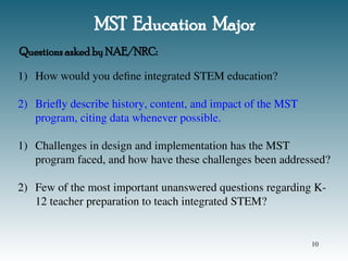 MST Education Major
1) How would you define integrated STEM education?
2) Briefly describe history, content, and impact of the MST
program, citing data whenever possible.
1) Challenges in design and implementation has the MST
program faced, and how have these challenges been addressed?
2) Few of the most important unanswered questions regarding K-
12 teacher preparation to teach integrated STEM?
Questions asked by NAE/NRC:
10
 