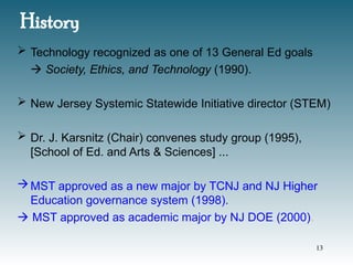 History
 Technology recognized as one of 13 General Ed goals
 Society, Ethics, and Technology (1990).
 New Jersey Systemic Statewide Initiative director (STEM)
 Dr. J. Karsnitz (Chair) convenes study group (1995),
[School of Ed. and Arts & Sciences] ...
MST approved as a new major by TCNJ and NJ Higher
Education governance system (1998).
 MST approved as academic major by NJ DOE (2000).
13
 