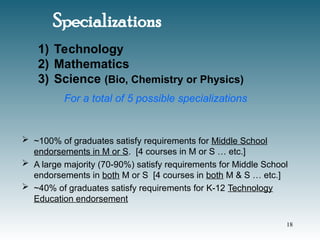 Specializations
 ~100% of graduates satisfy requirements for Middle School
endorsements in M or S. [4 courses in M or S … etc.]
 A large majority (70-90%) satisfy requirements for Middle School
endorsements in both M or S [4 courses in both M & S … etc.]
 ~40% of graduates satisfy requirements for K-12 Technology
Education endorsement
1) Technology
2) Mathematics
3) Science (Bio, Chemistry or Physics)
For a total of 5 possible specializations
18
 
