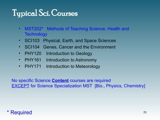 • MST202* Methods of Teaching Science, Health and
Technology
• SCI103 Physical, Earth, and Space Sciences
• SCI104 Genes, Cancer and the Environment
• PHY120 Introduction to Geology
• PHY161 Introduction to Astronomy
• PHY171 Introduction to Meteorology
Typical Sci. Courses
No specific Science Content courses are required
EXCEPT for Science Specialization MST [Bio., Physics, Chemistry]
* Required 20
 