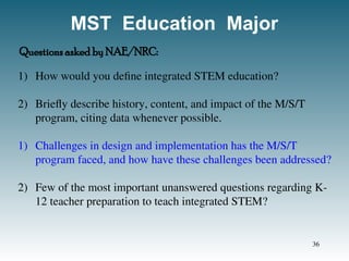 MST Education Major
1) How would you define integrated STEM education?
2) Briefly describe history, content, and impact of the M/S/T
program, citing data whenever possible.
1) Challenges in design and implementation has the M/S/T
program faced, and how have these challenges been addressed?
2) Few of the most important unanswered questions regarding K-
12 teacher preparation to teach integrated STEM?
Questions asked by NAE/NRC:
36
 
