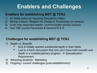 Enablers and Challenges
1) NJ State policy for requiring Disciplinary Major
2) Strong Culture / Respect for Design & Technology on campus
3) Chair was respected leader / communicator across campus
4) Had T&E course framework & General M & S
Enablers for establishing MST @ TCNJ
1) Depth vs. Breadth
 M & S initially wanted substantial depth in their fields
 Led to a frank discussion that one can’t have both breadth and
depth in a multidisciplinary program  Specialization
Requirement
2) Attracting students: Marketing
3) Ongoing / current challenges (post-establishment)
Challenges for establishing MST @ TCNJ
37
 