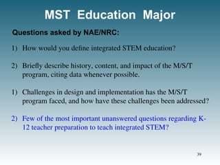 MST Education Major
1) How would you define integrated STEM education?
2) Briefly describe history, content, and impact of the M/S/T
program, citing data whenever possible.
1) Challenges in design and implementation has the M/S/T
program faced, and how have these challenges been addressed?
2) Few of the most important unanswered questions regarding K-
12 teacher preparation to teach integrated STEM?
Questions asked by NAE/NRC:
39
 