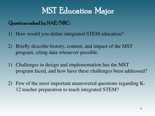 MST Education Major
1) How would you define integrated STEM education?
2) Briefly describe history, content, and impact of the MST
program, citing data whenever possible.
1) Challenges in design and implementation has the MST
program faced, and how have these challenges been addressed?
2) Few of the most important unanswered questions regarding K-
12 teacher preparation to teach integrated STEM?
Questions asked by NAE/NRC:
4
 
