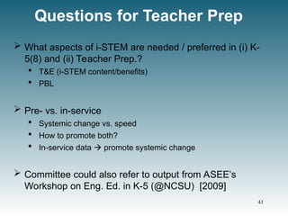 Questions for Teacher Prep
 What aspects of i-STEM are needed / preferred in (i) K-
5(8) and (ii) Teacher Prep.?
 T&E (i-STEM content/benefits)
 PBL
 Pre- vs. in-service
 Systemic change vs. speed
 How to promote both?
 In-service data  promote systemic change
 Committee could also refer to output from ASEE’s
Workshop on Eng. Ed. in K-5 (@NCSU) [2009]
41
 