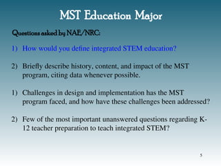 MST Education Major
1) How would you define integrated STEM education?
2) Briefly describe history, content, and impact of the MST
program, citing data whenever possible.
1) Challenges in design and implementation has the MST
program faced, and how have these challenges been addressed?
2) Few of the most important unanswered questions regarding K-
12 teacher preparation to teach integrated STEM?
Questions asked by NAE/NRC:
5
 
