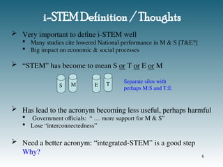 i-STEM Definition / Thoughts
 Very important to define i-STEM well
 Many studies cite lowered National performance in M & S [T&E?]
 Big impact on economic & social processes
 “STEM” has become to mean S or T or E or M
 Has lead to the acronym becoming less useful, perhaps harmful
 Government officials: “ … more support for M & S”
 Lose “interconnectedness”
 Need a better acronym: “integrated-STEM” is a good step
Why?
S M E T Separate silos with
perhaps M:S and T:E
6
 