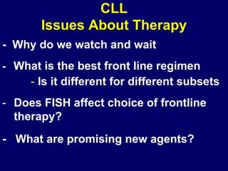 CLL
       Issues About Therapy
- Why do we watch and wait
- What is the best front line regimen
     - Is it different for different subsets
- Does FISH affect choice of frontline
  therapy?
- What are promising new agents?
 
