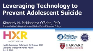 Leveraging Technology to
Prevent Adolescent Suicide
Kimberly H. McManama O’Brien, PhD
Boston Children’s Hospital/Harvard Medical School/Simmons College
Health Experience Refactored Conference 2016
Designing to Support Mental Health
April 5, 2016
 