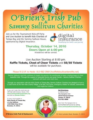 Join us for the Tournament Kick-off Party
and Live Auction to benefit Kids Charities of
Tampa Bay and the Sammy Sullivan House,
sponsored by Digital Insurance.

                               Thursday, October 14, 2010
                                 Doors Open at 6:00 pm
                                         H’orderves will be served.


                               Live Auction Starting at 8:00 pm.
     Raffle Tickets, Chest of Cheer Tickets and 50/50 Tickets
                                     will be available for purchase.

           Please R.S.V.P. to Heide: 813-982-3969 (hcoffelt@sullivanbenefits.net)
  Sammy Sullivan’s brief life continues to inspire his parents Joe and Brenda to leave a lasting legacy to their
    beautiful child. Through the support of extended family and great friends – Sammy Sullivan Charities
                                      outreach will touch even more lives.

  Through our association with the Kids Charity of Tampa Bay, Sammy Sullivan Charities has pledged to fund a
 12 bed home at the new Kids Charity Village, a 60 bed, five home, emergency shelter for abused, abandoned,
                                           and neglected children.

 If you can’t make this event you can                                      Get Directions:
 still help build Sammy’s House: Visit                                     to O’Briens from
 www.sammysullivancharities.org                                            The Hampton Inn
 and click on Donate Online*.                                              10110 Horace Avenue
                                                                           Tampa, FL 33619
 Or send a check payable to:
                                                                           813-661-8888
 Kids Charity of Tampa Bay
 c/o Joe Sullivan
                                                                           And, from The Hampton Inn to
 1105 Nikki View Drive
                                                                           Summerfield Golf Course by visiting:
 Brandon, FL 33511
                                                                           www.sammysullivancharities.org




O’Briens Irish Pub & Restaurant                                         701 West Lumsden Road, Brandon, FL 33511
 