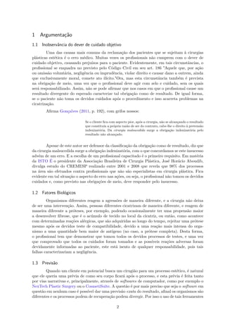 1 Argumentação
1.1 Inobservância do dever de cuidado objetivo
Uma das causas mais comuns da reclamação dos pacientes que se sujeitam à cirurgias
plásticas estética é o erro médico. Muitas vezes os profissionais não cumprem com o dever de
cuidado objetivo, causando prejuízos para o paciente. Evidentemente, em tais circunstâncias, o
profissional se enquadra no previsto pelo Código Civil em seu art. 186 "Aquele que, por ação
ou omissão voluntária, negligência ou imprudência, violar direito e causar dano a outrem, ainda
que exclusivamente moral, comete ato ilícito."Ora, mas esta circunstância também é prevista
na obrigação de meio, uma vez que o profissional deve agir com zelo e cuidado, sem os quais
será responsabilizado. Assim, não se pode afirmar que nos casos em que o profissional cause um
resultado divergente do esperado caracterize tal obrigação como de resultado. De igual forma,
se o paciente não toma os devidos cuidados após o procedimento e isso acarreta problemas na
cicatrização.
Afirma Gonçalves (2011, p. 192), com grifos nossos:
Se o cliente fica com aspecto pior, após a cirurgia, não se alcançando o resultado
que constituía a própria razão de ser do contrato, cabe-lhe o direito à pretensão
indenizatória. Da cirurgia malsucedida surge a obrigação indenizatória pelo
resultado não alcançado.
Apesar de este autor ser defensor da classificação da obrigação como de resultado, diz que
da cirurgia malsucedida surge a obrigação indenizatória, com o que concordamos se este insucesso
advém de um erro. E a escolha de um profissional capacitado é o primeiro requisito. Em matéria
da ISTO É o presidente da Associação Brasileira de Cirurgia Plástica, José Horácio Aboudib,
divulga estudo do CREMESP realizado entre 2001 e 2008 que revela que 98% dos processos
na área são efetuados contra profissionais que não são especialistas em cirurgia plástica. Fica
evidente em tal situação o aspecto do erro nas ações, ou seja, o profissional não tomou os devidos
cuidados e, como previsto nas obrigações de meio, deve responder pelo insucesso.
1.2 Fatores Biológicos
Organismos diferentes reagem a agressões de maneira diferente, e a cirurgia não deixa
de ser uma intervenção. Assim, pessoas diferentes cicatrizam de maneira diferente, e reagem de
maneira diferente a próteses, por exemplo, podendo ocasionalmente ter uma propensão maior
a desenvolver fibrose, que é o acúmulo de tecido no local da cicatriz, ou então, como acontece
com determinadas reações alérgicas, que são adquiridas ao longo do tempo, rejeitar uma prótese
mesmo após os devidos teste de compatibilidade, devido a uma reação mais intensa do orga-
nismo a uma quantidade bem maior de antígeno (no caso, a prótese completa). Desta forma,
o profissional tem que demonstrar que tomou todos os devidos processos de testes, e uma vez
que comprovado que todos os cuidados foram tomados e as possíveis reações adversas foram
devidamente informadas ao paciente, este está isento de qualquer responsabilidade, pois tais
falhas caracterizariam a negligência.
1.3 Previsão
Quando um cliente em potencial busca um cirugião para um processo estético, é natural
que ele queria uma prévia de como seu corpo ficará após o processo, e esta prévia é feita tanto
por vias narrativas e, principalmente, através de softwares de computador, como por exemplo o
NexTech Plastic Surgery ou o CosmetiSuite. A questão é por mais preciso que seja o software em
questão em nenhum caso é possível dar uma previsão exata do resultado, afinal os organismos são
diferentes e os processos podem de recuperação podem divergir. Por isso o uso de tais ferramentes
2
 