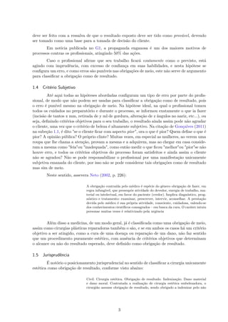 deve ser feito com a ressalva de que o resultado exposto deve ser tido como provável, devendo
ser tomado como uma base para a tomada de decisão do cliente.
Em notícia publicada no G1, a propaganda enganosa é um dos maiores motivos de
processos contras os profissionais, atingindo 50% das ações.
Caso o profissional afirme que seu trabalho ficará exatamente como o previsto, está
agindo com imprudência, com excesso de confiança em suas habilidades, e nesta hipótese se
configura um erro, e como erros são puníveis nas obrigações de meio, este não serve de argumento
para classificar a obrigação como de resultado.
1.4 Critério Subjetivo
Até aqui todas as hipóteses abordadas configuram um tipo de erro por parte do profis-
sional, de modo que não podem ser usadas para classificar a obrigação como de resultado, pois
o erro é punível mesmo na obrigação de meio. Na hipótese ideal, na qual o profissional tomou
todos os cuidados no preparatório e durante o processo, se informou exatamente o que ia fazer
(incisão de tantos x mm, retirada de y ml de gordura, alteração de z ângulos no nariz, etc...), ou
seja, definindo critérios objetivos para o seu trabalho, o resultado ainda assim pode não agradar
o cliente, uma vez que o critério de beleza é altamente subjetivo. Na citação de Gonçalves (2011)
na subeção 1.1, é dito "se o cliente ficar com aspecto pior", ora o que é pior? Quem define o que é
pior? A opinião pública? O próprio clinte? Muitas vezes, em especial as mulheres, ao verem uma
roupa que lhe chama a atenção, provam a mesma e a adquirem, mas ao chegar em casa conside-
ram a mesma como "feia"ou "inadequada", como então medir o que ficou "melhor"ou "pior"se não
houve erro, e todos os critérios objetivos do processo foram satisfeitos e ainda assim o cliente
não se agradou? Não se pode responsabilizar o profissional por uma manifestação unicamente
subjetiva emanada do cliente, por isso não se pode considerar tais obrigações como de resultado
mas sim de meio.
Neste sentido, assevera Neto (2002, p. 226):
A obrigação contraída pelo médico é espécie do gênero obrigação de fazer, em
regra infungível, que pressupõe atividade do devedor, energia de trabalho, ma-
terial ou intelectual, em favor do paciente (credor). Implica diagnóstico, prog-
nóstico e tratamento: examinar, prescrever, intervir, aconselhar. A prestação
devida pelo médico é sua própria atividade, consciente, cuidadosa, valendo-se
dos conhecimentos científicos consagrados – em busca da cura. O caráter intuiu
personae muitas vezes é relativizado pela urgência
Além disso a medicina, de um modo geral, já é classificada como uma obrigação de meio,
assim como cirurgias plásticas reparadoras também o são, e se em ambos os casos há um critério
objetivo a ser atingido, como a cura de uma doença ou reparação de um dano, não faz sentido
que um procedimento puramente estético, com ausência de critérios objetivos que determinam
o alcance ou não do resultado esperado, deve definido como obrigação de resultado.
1.5 Jurisprudência
É notório o posicionamento jurisprudencial no sentido de classificar a cirurgia unicamente
estética como obrigação de resultado, conforme visto abaixo:
Civil. Cirurgia estética. Obrigação de resultado. Indenização. Dano material
e dano moral. Contratada a realização de cirurgia estética embelezadora, o
cirurgião assume obrigação de resultado, sendo obrigado a indenizar pelo não
3
 