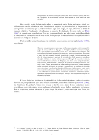 cumprimento da mesma obrigação, tanto pelo dano material quanto pelo mo-
ral, decorrente de deformidade estética, salvo prova de força maior ou caso
fortuito.1
.
Ora, o grifo nesta decisão deixa claro o aspecto de meio desta obrigação, afinal por
deformidade estética entende-se uma consequencia negativa do procedimento, e força maior ou
caso fortuito evidenciam que o profissional não agiu com culpa, ou seja, observou o dever de
cuidado objetivo. Finalmente, relembramos o conceito de obrigação de meio dado por Diniz
(2007), é patente que o profissional deve ser responsabilizado por não tomar o devido cuidado
e arcar com as consequências de seus erros, situação que é completamente compatível com o
conceito de obrigação de meio.
Neste sentido, há movimentação em contrário, a saber, como por exemplo Aguiar (1995),
que afirma:
O acerto está, no entanto, com os que atribuem ao cirurgião estético uma obri-
gação de meios, embora se diga que os cirurgiões plásticos prometam corrigir,
sem o que ninguém se submeteria, sendo são, a uma intervenção cirúrgica, pelo
que assumiriam eles a obrigação de alcançar o resultado prometido, a verdade
é que a álea está presente em toda intervenção cirurgia, e imprevisíveis as rea-
ções de cada organismo à agressão de ato cirúrgico. Pode acontecer que algum
cirurgião plástico, ou muitos deles assegurem a obtenção de um certo resultado,
mas isso não define a natureza da obrigação, não altera a sua categoria jurídica,
que continua sendo sempre a obrigação de prestar um serviço que traz con-
sigo o risco. É bem verdade que se pode examinar com maior rigor o elemento
culpa, pois mais facilmente se constata a imprudência na conduta do cirurgião
que se aventura à prática da cirurgia estética, que tinha chances reais, tanto
que ocorrente de fracasso. A falta de uma informação precisa sobre o risco e
a não-obtenção de consentimento plenamente esclarecido conduzirão eventu-
almente à responsabilidade do cirurgião, mas por descumprimento culposo da
obrigação de meios
É dever do jurista analisar as situações fáticas de forma independente, e não unicamente
baseado na jurisprudência, para não sermos acometidos, como bem definido por Streck (1999),
da "Síndrome de Abdula". Temos que pensar o direito, sob o risco de nos tornarmos meros
repetidores, quer seja dando novos enfoques, abordando novos dados, ampliando horizontes.
Pois o verdadeiro jurista não teme o "porte ilegal da palavra", antes sabe que esta é sua por
direito.
1
SUPERIOR TRIBUNAL DE JUSTIÇA. 3a
Turma. RESP. n 10536. Relator: Dias Trindade. Data de julga-
mento: 21/06/1991. DJ de 19.08.1991, p. 10993. (grifos nossos)
4
 