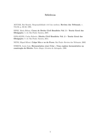 Referências
AGUIAR, Rui Rosado. Responsabilidade civil dos medicos. Revista dos Tribunais, v.
718/33, p. 39/40, 1995.
DINIZ, Maria Helena. Curso de Dreito Civil Brasileiro Vol. 2 - Teoria Geral das
Obrigações. 5. ed. São Paulo: Saraiva, 2007.
GONcALVES, Carlos Roberto. Direito Civil Brasileiro Vol. 2 - Teoria Geral das
Obrigações. 8. ed. São Paulo: Saraiva, 2011.
NETO, Miguel Kfouri. Culpa Mca e us da Prova. São Paulo: Revista dos Tribunais, 2002.
STRECK, Lenio Luiz. Hermenêutica e(m) Crise - Uma explora hermenêutica na
construção do Direito. Porto Alegre: Livraria do Advogado, 1999.
5
 