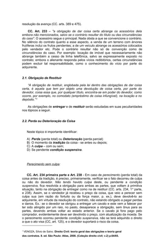 resolução da avença (CC. arts. 389 e 475).
CC. Art. 233 – "a obrigação de dar coisa certa abrange os acessórios dela
embora não mencionados, salvo se o contrário resultar do título ou das circunstâncias
do caso". O acessório segue o principal. Nada obsta a que se convencione o contrário.
No silêncio do contrato quanto a esse aspecto, a venda de um terreno com árvores
frutíferas inclui os frutos pendentes; a de um veículo abrange os acessórios colocados
pelo vendedor etc. Pode o contrário resultar não só de convenção como de
circunstâncias do caso. Por exemplo: locação de imóvel que necessariamente não
abrange também a cesso de linha telefônica, salvo se expressamente exposto no
contrato; embora o alienante responda pelos vícios redibitórios, certas circunstâncias
podem excluir tal responsabilidade, como o conhecimento do vício por parte do
adquirente.
2.1. Obrigação de Restituir
“A obrigação de restituir, englobada pela lei dentro das obrigações de dar coisa
certa, é aquela que tem por objeto uma devolução de coisa certa, por parte do
devedor, coisa essa que, por qualquer título, encontra-se em poder do devedor, como
ocorre, por exemplo, no comodato (empréstimo de coisa infungível), na locação e no
depósito.” 2
As obrigações de entregar e de restituir serão estudadas em suas peculiaridades
nos tópicos a seguir.
2.2. Perda ou Deterioração da Coisa
Neste tópico é importante identificar:
A) Perda (perda total) ou Deterioração (perda parcial)
B) O momento da tradição da coisa - se antes ou depois;
C) A culpa – com ou sem;
D) Se pendente condição suspensiva.
Perecimento sem culpa:
CC. Art. 234 primeira parte e Art. 238 - Em caso de perecimento (perda total) da
coisa antes da tradição, é preciso, primeiramente, verificar se o fato decorreu de culpa
ou não do devedor. Não tendo havido culpa deste, ou pendente a condição
suspensiva, fica resolvida a obrigação para ambas as partes, que voltam à primitiva
situação, tanto na obrigação de entregar como na de restituir (CC. arts. 234, 1a
parte,
e 238). Assim, se o vendedor já recebeu o preço da coisa, que veio a perecer sem
culpa sua (em razão do fortuito ou da força maior, p. ex.), deve devolvê-lo ao
adquirente, em virtude da resolução do contrato, não estando obrigado a pagar perdas
e danos. Ex.: se o devedor se obrigou a entregar um cavalo e este vem a falecer por
ter sido atingido por um raio, no pasto, desaparece a obrigação, sem ônus para as
partes, devendo ambas voltar ao estado anterior. Se o cavalo já fora pago pelo
comprador, evidentemente deve ser devolvido o preço, com atualização da moeda. Se
o perecimento ocorreu pendente condição suspensiva, não se terá adquirido o direito
a que o ato visa (CC, art. 125), e o devedor suportará o risco da coisa.
2
VENOZA, Sílvio de Salvo. Direito Civil: teoria geral das obrigações e teoria geral
dos contratos. 8. ed. São Paulo: Atlas, 2008. (Coleção direito civil; v.2) p.64/65.
 