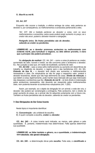 B) Boa-fé ou má-fé.
CC. Art. 237
Enquanto não ocorrer a tradição, a efetiva entrega da coisa, esta pertence ao
devedor e, por conseqüência, os melhoramentos e acrescidos pertencerão a eles.
“Art. 237. Até a tradição pertence ao devedor a coisa, com os seus
melhoramentos e acrescidos, pelos quais poderá exigir aumento no preço; se o
credor não anuir, poderá o devedor resolver a obrigação.
Parágrafo único. Os frutos percebidos são do devedor,
cabendo ao credor os pendentes.
LEMBRE-SE: se o devedor promoveu acréscimo ou melhoramento com
evidente má-fé, para tumultuar o negócio, ou dele obtiver proveito, é claro
que o princípio não poderá prevalecer.
Na obrigação de restituir: CC. Art. 241 – como a coisa já pertence ao credor,
aumentado de valor, lucrará o credor, se não concorreu para o acréscimo o devedor.
Ex.: Na Locação a casa que, em razão da localidade, aumenta de valor.
CC. Art 242 – caso a coisa sofra melhoramento ou aumento em decorrência de
trabalho ou dispêndio do devedor, o regime será o das benfeitorias (CC. Art. 92).
Estando de boa fé – o devedor terá direito aos aumentos e melhoramentos
necessários e úteis. Os voluptuários se não for pago o respectivo valor, poderá o
devedor levantá-los, desde que não haja detrimento da coisa. Direito de retenção, o
que detém a coisa, legitimamente, pode manter essa retenção até que seja indenizado
das despesas e acréscimos que fez. Estando de má fé – só terá direito à indenização
pelos acréscimos necessários, não devendo ser ressarcido pelos melhoramentos
úteis, nem podendo levantar os acréscimos voluptuários (Art. 1.220).
Assim, por exemplo, se o objeto da obrigação for um animal, e este der cria, o
devedor não poderá ser constrangido a entregá-la. Pelo acréscimo, tem o direito de
exigir aumento do preço, se o animal não foi adquirido juntamente com a futura cria.
Também os frutos percebidos são do devedor, cabendo ao credor os pendentes.
3- Das Obrigações de Dar Coisa Incerta
Neste tópico é importante identificar:
A) Concentração - ato unilateral de escolha;
B) A quem compete a escolha, credor ou devedor;
CC. Art. 243 - A coisa incerta será indicada, ao menos, pelo gênero e pela
quantidade. É, portanto, indeterminada mas determinável. Falta apenas determinar
sua qualidade.
LEMBRE-SE: se faltar também o gênero, ou a quantidade, a indeterminação
será absoluta, não gerará obrigação.
CC. Art. 245 - a determinação dá-se pela escolha. Feita esta, e cientificado o
 