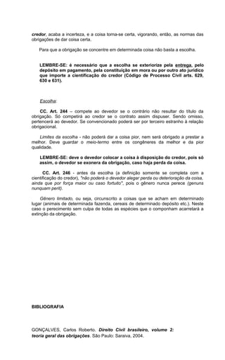 credor, acaba a incerteza, e a coisa torna-se certa, vigorando, então, as normas das
obrigações de dar coisa certa.
Para que a obrigação se concentre em determinada coisa não basta a escolha.
LEMBRE-SE: é necessário que a escolha se exteriorize pela entrega, pelo
depósito em pagamento, pela constituição em mora ou por outro ato jurídico
que importe a cientificação do credor (Código de Processo Civil arts. 629,
630 e 631).
Escolha:
CC. Art. 244 – compete ao devedor se o contrário não resultar do título da
obrigação. Só competirá ao credor se o contrato assim dispuser. Sendo omisso,
pertencerá ao devedor. Se convencionado poderá ser por terceiro estranho à relação
obrigacional.
Limites da escolha - não poderá dar a coisa pior, nem será obrigado a prestar a
melhor. Deve guardar o meio-termo entre os congêneres da melhor e da pior
qualidade.
LEMBRE-SE: deve o devedor colocar a coisa à disposição do credor, pois só
assim, o devedor se exonera da obrigação, caso haja perda da coisa.
CC. Art. 246 - antes da escolha (a definição somente se completa com a
cientificação do credor), "não poderá o devedor alegar perda ou deterioração da coisa,
ainda que por força maior ou caso fortuito", pois o gênero nunca perece (genuns
nunquam perit).
Gênero limitado, ou seja, circunscrito a coisas que se acham em determinado
lugar (animais de determinada fazenda, cereais de determinado depósito etc.). Neste
caso o perecimento sem culpa de todas as espécies que o componham acarretará a
extinção da obrigação.
BIBLIOGRAFIA
GONÇALVES, Carlos Roberto. Direito Civil brasileiro, volume 2:
teoria geral das obrigações. São Paulo: Saraiva, 2004.
 