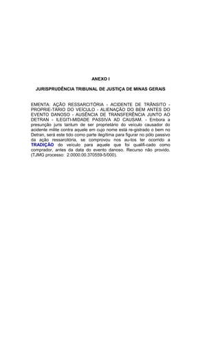ANEXO I
JURISPRUDÊNCIA TRIBUNAL DE JUSTIÇA DE MINAS GERAIS
EMENTA: AÇÃO RESSARCITÓRIA - ACIDENTE DE TRÂNSITO -
PROPRIE-TÁRIO DO VEÍCULO - ALIENAÇÃO DO BEM ANTES DO
EVENTO DANOSO - AUSÊNCIA DE TRANSFERÊNCIA JUNTO AO
DETRAN - ILEGITI-MIDADE PASSIVA AD CAUSAM. - Embora a
presunção juris tantum de ser proprietário do veículo causador do
acidente milite contra aquele em cujo nome está re-gistrado o bem no
Detran, será este tido como parte ilegítima para figurar no pólo passivo
da ação ressarcitória, se comprovou nos au-tos ter ocorrido a
TRADIÇÃO do veículo para aquele que foi qualifi-cado como
comprador, antes da data do evento danoso. Recurso não provido.
(TJMG processo: 2.0000.00.370559-5/000).
 