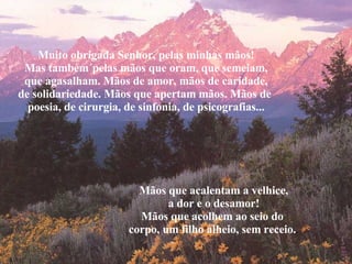 Muito obrigada Senhor, pelas minhas mãos! Mas também´pelas mãos que oram, que semeiam, que agasalham. Mãos de amor, mãos de caridade, de solidariedade. Mãos que apertam mãos. Mãos de  poesia, de cirurgia, de sinfonia, de psicografias... Mãos que acalentam a velhice, a dor e o desamor! Mãos que acolhem ao seio do  corpo, um filho alheio, sem receio. . 