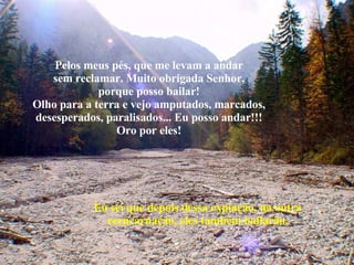 Pelos meus pés, que me levam a andar sem reclamar. Muito obrigada Senhor, porque posso bailar! Olho para a terra e vejo amputados, marcados, desesperados, paralisados... Eu posso andar!!! Oro por eles! Eu sei que depois dessa expiação, na outra reencarnação, eles também bailarão. 
