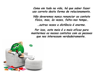 Como em tudo na vida, há que saber fazer uso correto desta forma de relacionamento. Não deveremos nunca renunciar ao contato físico, mas, às vezes, falta-nos tempo… … outras vezes a distância é enorme. Por isso, este meio é o mais eficaz para mantermos os nossos contatos com as pessoas que nos interessam verdadeiramente.  
