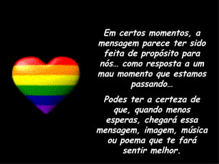 Em certos momentos, a mensagem parece ter sido feita de propósito para nós… como resposta a um mau momento que estamos passando… Podes ter a certeza de que, quando menos esperas, chegará essa mensagem, imagem, música ou poema que te fará sentir melhor. 