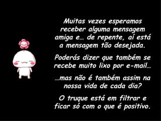 Muitas vezes esperamos receber alguma mensagem amiga e… de repente, aí está a mensagem tão desejada. Poderás dizer que também se recebe muito lixo por e-mail… … mas não é também assim na nossa vida de cada dia? O truque está em filtrar e ficar só com o que é positivo. 
