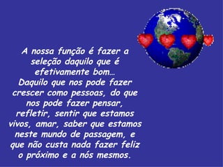 A nossa função é fazer a seleção daquilo que é efetivamente bom… Daquilo que nos pode fazer crescer como pessoas, do que nos pode fazer pensar, refletir, sentir que estamos vivos, amar, saber que estamos neste mundo de passagem, e que não custa nada fazer feliz o próximo e a nós mesmos. 