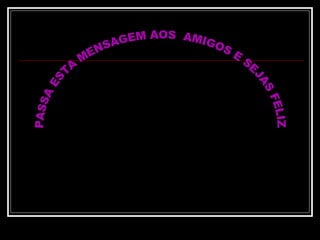 PASSA ESTA MENSAGEM AOS  AMIGOS E SEJAS FELIZ 
